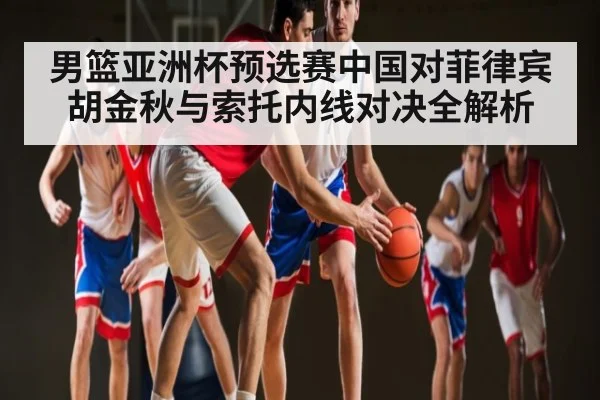 男篮亚洲杯预选赛中国对菲律宾 胡金秋与索托内线对决全解析