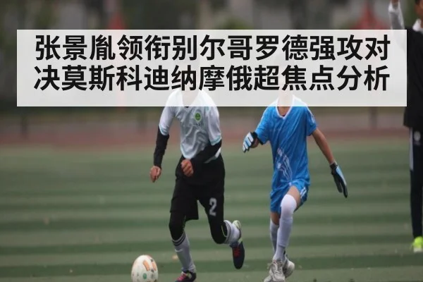张景胤领衔别尔哥罗德强攻对决莫斯科迪纳摩俄超焦点分析（kaiyun）